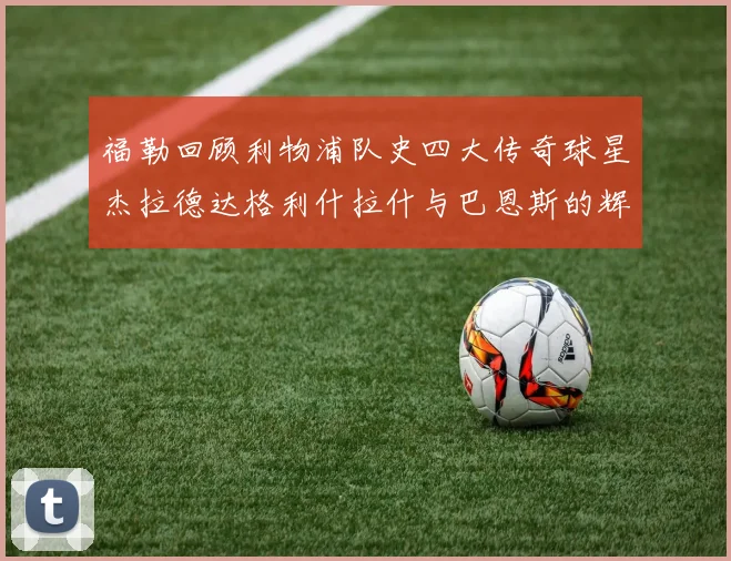 福勒回顾利物浦队史四大传奇球星杰拉德达格利什拉什与巴恩斯的辉煌成就