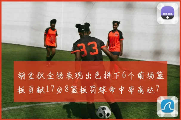 胡金秋全场表现出色拼下6个前场篮板贡献17分8篮板罚球命中率高达75