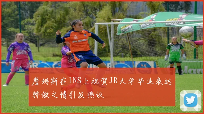 詹姆斯在INS上祝贺JR大学毕业表达骄傲之情引发热议