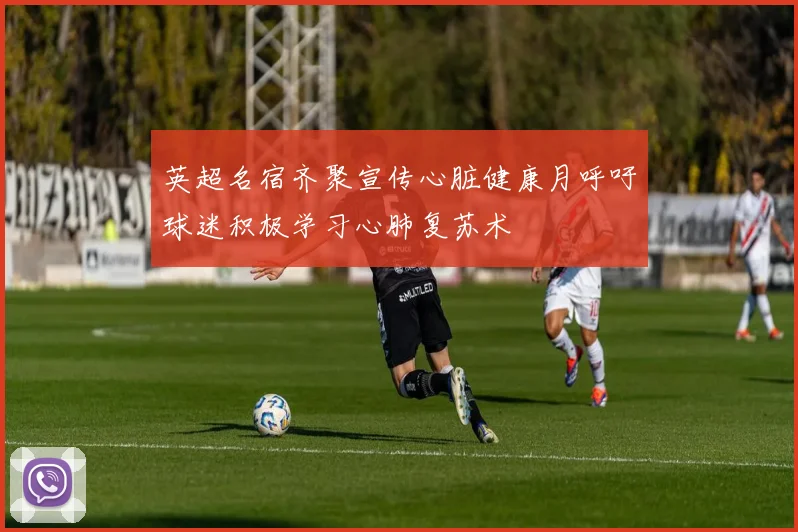 英超名宿齐聚宣传心脏健康月呼吁球迷积极学习心肺复苏术