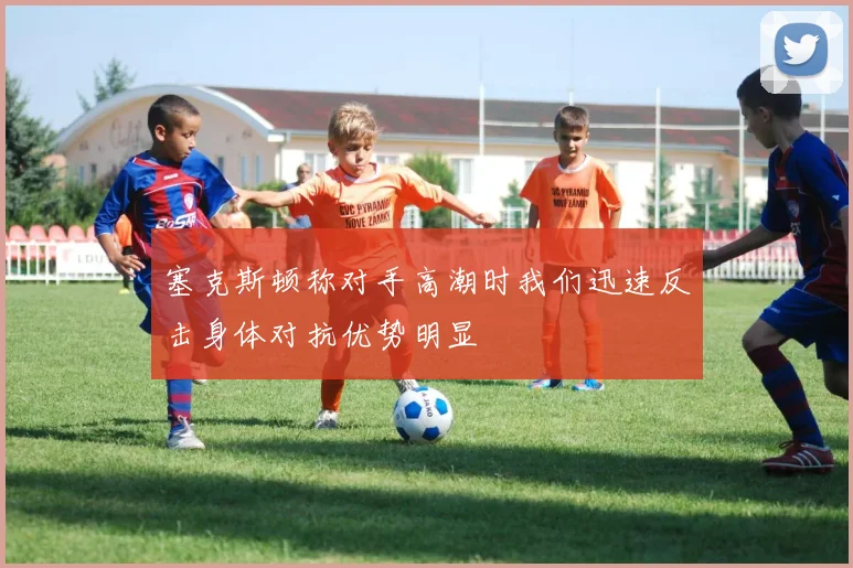塞克斯顿称对手高潮时我们迅速反击身体对抗优势明显