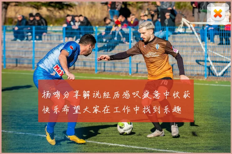杨鸣分享解说经历感叹疲惫中收获快乐希望大家在工作中找到乐趣