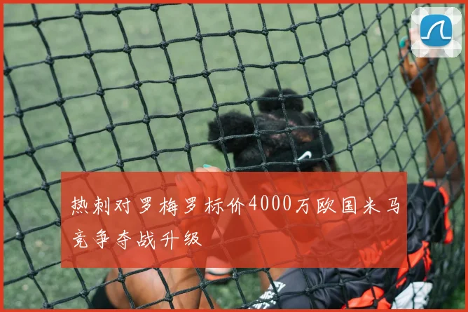 热刺对罗梅罗标价4000万欧国米马竞争夺战升级